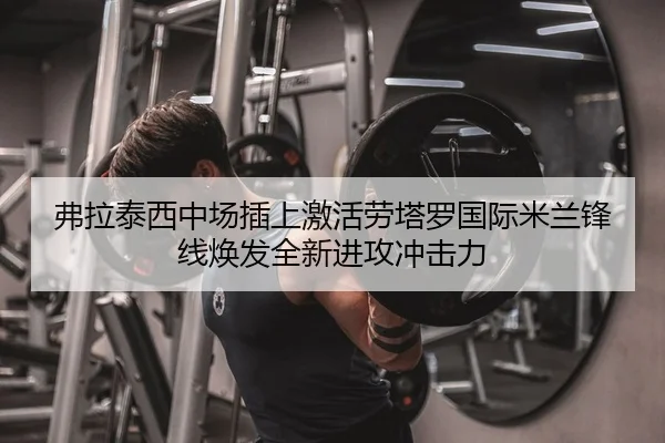弗拉泰西中场插上激活劳塔罗国际米兰锋线焕发全新进攻冲击力
